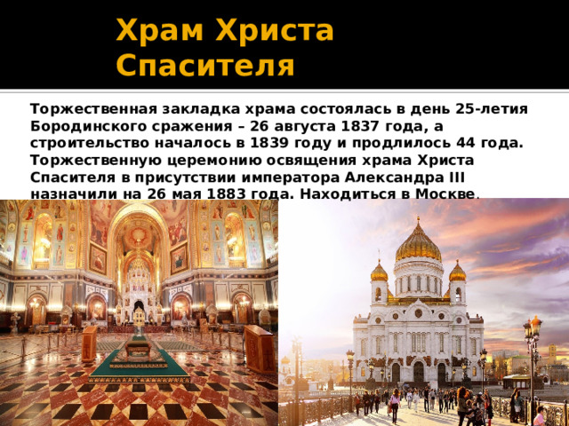 Храм Христа Спасителя Торжественная закладка храма состоялась в день 25-летия Бородинского сражения – 26 августа 1837 года, а строительство началось в 1839 году и продлилось 44 года. Торжественную церемонию освящения храма Христа Спасителя в присутствии императора Александра III назначили на 26 мая 1883 года. Находиться в Москве . 