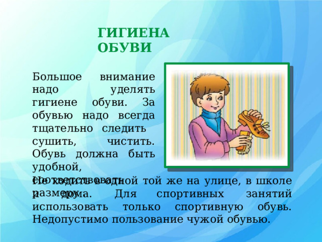 ГИГИЕНА ОБУВИ Большое внимание надо уделять гигиене обуви. За обувью надо всегда тщательно следить сушить, чистить. Обувь должна быть удобной, соответствовать размеру . Не ходить в одной той же на улице, в школе и дома. Для  спортивных занятий использовать только спортивную обувь. Недопустимо пользование чужой обувью. 