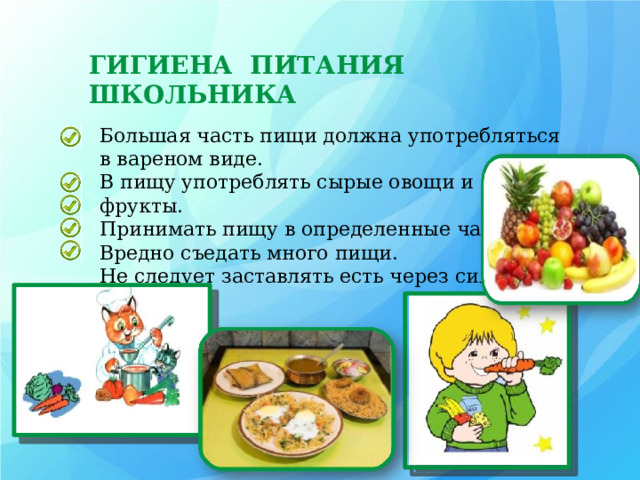 ГИГИЕНА ПИТАНИЯ ШКОЛЬНИКА Большая часть пищи должна употребляться в вареном виде. В пищу употреблять сырые овощи и фрукты. Принимать пищу в определенные часы. Вредно съедать много пищи. Не следует заставлять есть через силу. 