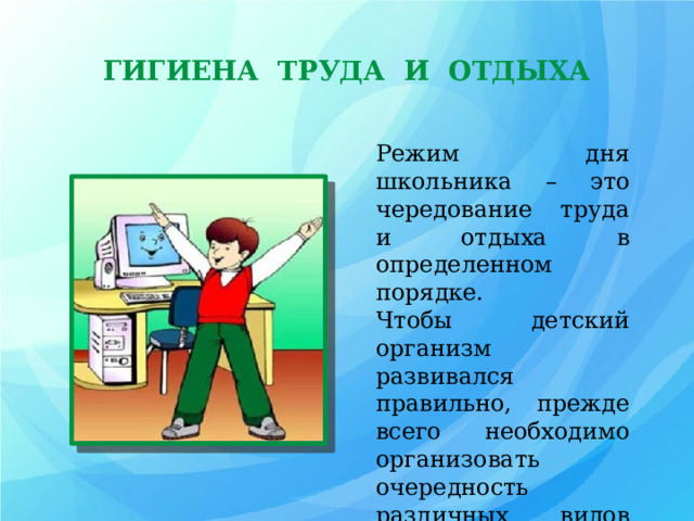 ГИГИЕНА ТРУДА И ОТДЫХА Режим дня школьника – это чередование труда и отдыха в определенном порядке. Чтобы детский организм развивался правильно, прежде всего необходимо организовать очередность различных видов деятельности и свободного времени. 