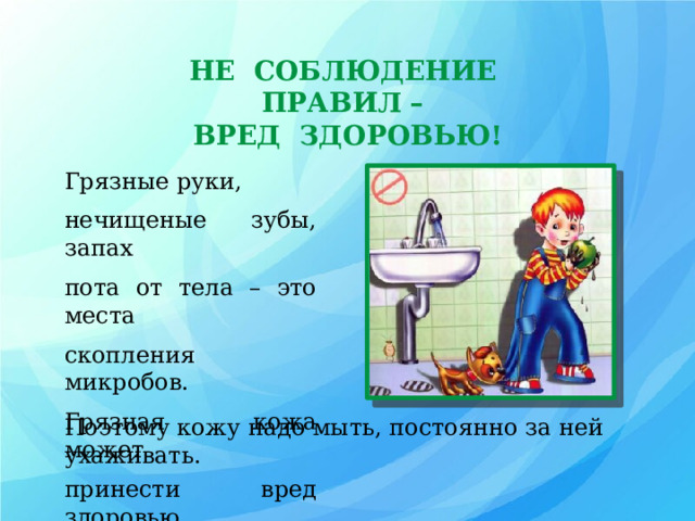 НЕ СОБЛЮДЕНИЕ ПРАВИЛ – ВРЕД ЗДОРОВЬЮ! Грязные руки, нечищеные зубы, запах пота от тела – это места скопления микробов. Грязная кожа может принести вред здоровью. Поэтому кожу надо мыть, постоянно за ней ухаживать. 