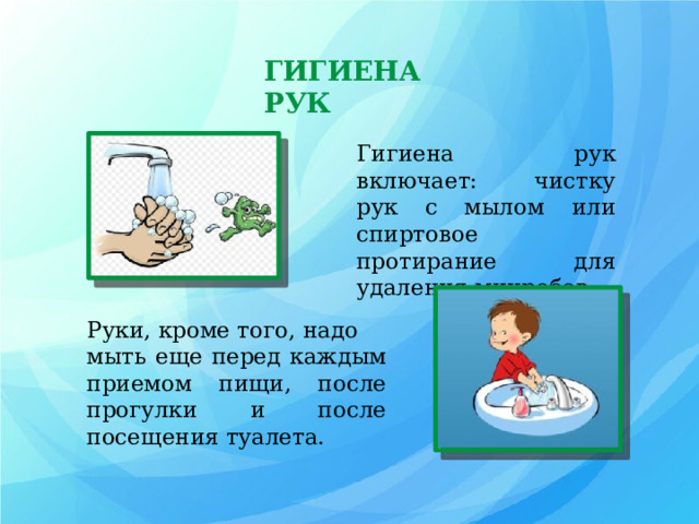 ГИГИЕНА РУК Гигиена рук включает: чистку рук с мылом или спиртовое протирание для удаления микробов. Руки, кроме того, надо мыть еще перед каждым приемом пищи, после прогулки и после посещения туалета. 