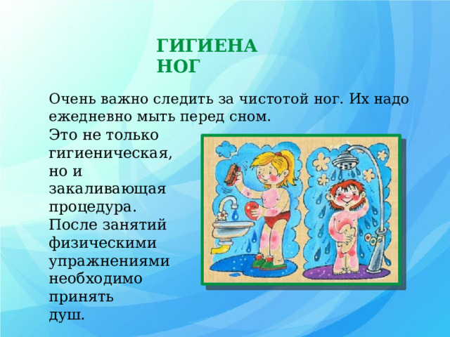 ГИГИЕНА НОГ Очень важно следить за чистотой ног. Их надо ежедневно мыть перед сном. ем Это не только гигиеническая, но и закаливающая процедура. После занятий физическими упражнениями необходимо принять душ. 