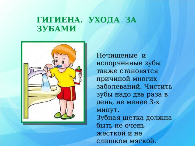 ГИГИЕНА. УХОДА ЗА ЗУБАМИ Нечищеные и испорченные зубы также становятся причиной многих заболеваний. Чистить зубы надо два раза в день, не менее 3-х минут. Зубная щетка должна быть не очень жесткой и не слишком мягкой.  