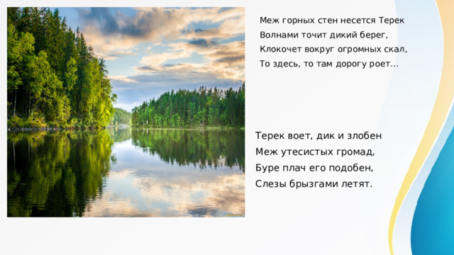 Меж горных стен несется Терек Волнами точит дикий берег, Клокочет вокруг огромных скал, То здесь, то там дорогу роет… Терек воет, дик и злобен Меж утесистых громад, Буре плач его подобен, Слезы брызгами летят. 
