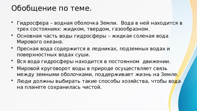 Обобщение по теме. Гидросфера – водная оболочка Земли. Вода в ней находится в трех состояниях: жидком, твердом, газообразном. Основная часть воды гидросферы – жидкая соленая вода Мирового океана. Пресная вода содержится в ледниках, подземных водах и поверхностных водах суши. Вся вода гидросферы находится в постоянном движении. Мировой круговорот воды в природе осуществляет связь между земными оболочками, поддерживает жизнь на Земле. Люди должны выбирать такие способы хозяйства, чтобы вода на планете сохранилась чистой. 