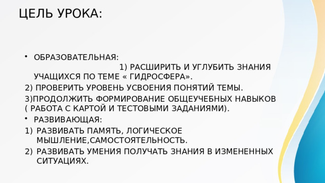 ЦЕЛЬ УРОКА: ОБРАЗОВАТЕЛЬНАЯ: 1) РАСШИРИТЬ И УГЛУБИТЬ ЗНАНИЯ УЧАЩИХСЯ ПО ТЕМЕ « ГИДРОСФЕРА». 2) ПРОВЕРИТЬ УРОВЕНЬ УСВОЕНИЯ ПОНЯТИЙ ТЕМЫ. 3)ПРОДОЛЖИТЬ ФОРМИРОВАНИЕ ОБЩЕУЧЕБНЫХ НАВЫКОВ ( РАБОТА С КАРТОЙ И ТЕСТОВЫМИ ЗАДАНИЯМИ). РАЗВИВАЮЩАЯ: РАЗВИВАТЬ ПАМЯТЬ, ЛОГИЧЕСКОЕ МЫШЛЕНИЕ,САМОСТОЯТЕЛЬНОСТЬ. РАЗВИВАТЬ УМЕНИЯ ПОЛУЧАТЬ ЗНАНИЯ В ИЗМЕНЕННЫХ СИТУАЦИЯХ. 