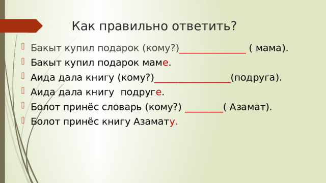 Как правильно ответить? Бакыт купил подарок (кому?) ______________ ( мама). Бакыт купил подарок мам е . Аида дала книгу (кому?) ________________ (подруга). Аида дала книгу подруг е . Болот принёс словарь (кому?) ________ ( Азамат). Болот принёс книгу Азамат у. 