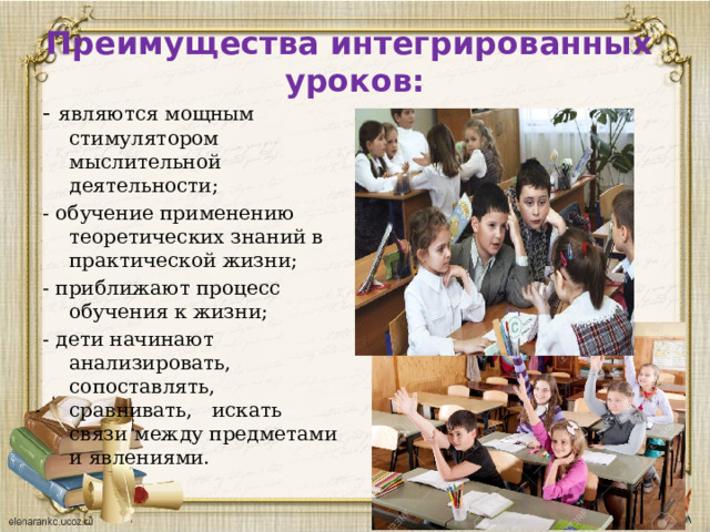 Преимущества интегрированных  уроков:   - являются мощным стимулятором мыслительной деятельности; - обучение применению теоретических знаний в практической жизни; - приближают процесс обучения к жизни; - дети начинают анализировать, сопоставлять, сравнивать, искать связи между предметами и явлениями. 