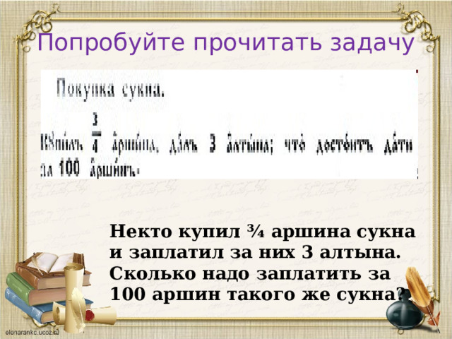 Попробуйте прочитать задачу Некто купил ¾ аршина сукна и заплатил за них 3 алтына. Сколько надо заплатить за 100 аршин такого же сукна? 