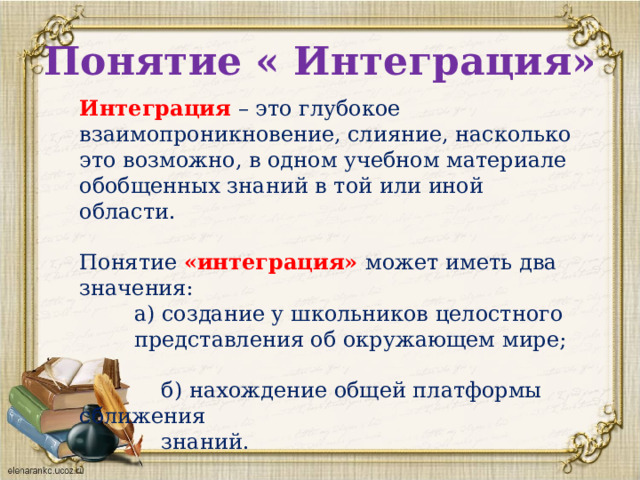 Понятие « Интеграция» Интеграция  – это глубокое взаимопроникновение, слияние, насколько это возможно, в одном учебном материале обобщенных знаний в той или иной области.   Понятие «интеграция» может иметь два значения:  а) создание у школьников целостного  представления об окружающем мире;   б) нахождение общей платформы сближения  знаний.   