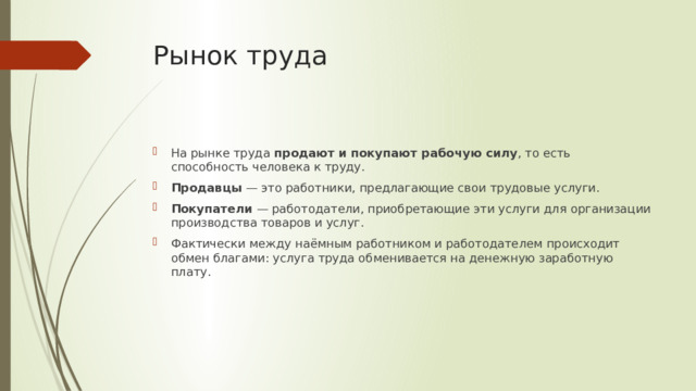Рынок труда  На рынке труда  продают и покупают рабочую силу , то есть способность человека к труду. Продавцы  — это работники, предлагающие свои трудовые услуги.  Покупатели  — работодатели, приобретающие эти услуги для организации производства товаров и услуг. Фактически между наёмным работником и работодателем происходит обмен благами: услуга труда обменивается на денежную заработную плату.  