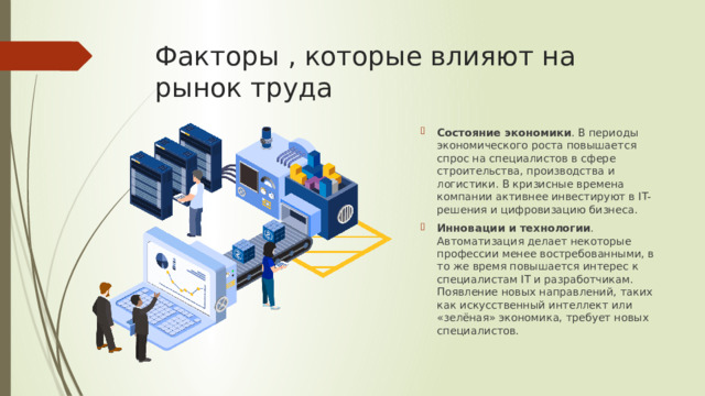 Факторы , которые влияют на рынок труда Состояние экономики . В периоды экономического роста повышается спрос на специалистов в сфере строительства, производства и логистики. В кризисные времена компании активнее инвестируют в IT-решения и цифровизацию бизнеса.  Инновации и технологии . Автоматизация делает некоторые профессии менее востребованными, в то же время повышается интерес к специалистам IT и разработчикам. Появление новых направлений, таких как искусственный интеллект или «зелёная» экономика, требует новых специалистов.  