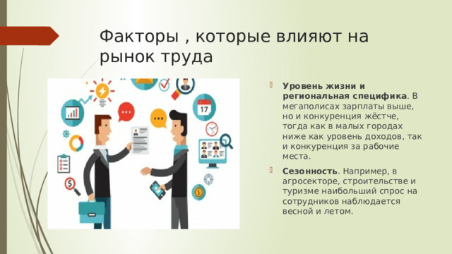 Факторы , которые влияют на рынок труда Уровень жизни и региональная специфика . В мегаполисах зарплаты выше, но и конкуренция жёстче, тогда как в малых городах ниже как уровень доходов, так и конкуренция за рабочие места.  Сезонность . Например, в агросекторе, строительстве и туризме наибольший спрос на сотрудников наблюдается весной и летом.  