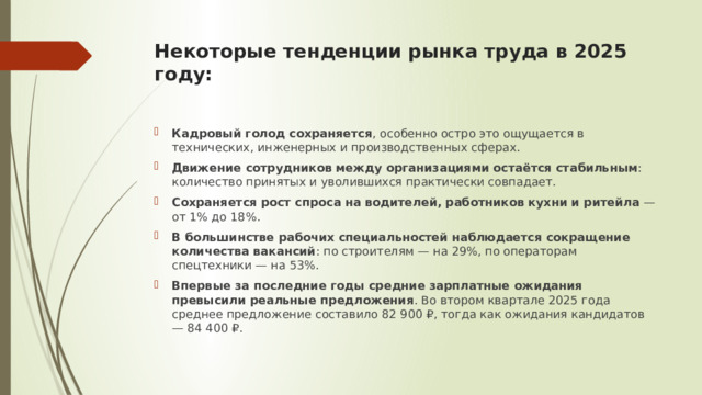 Некоторые тенденции рынка труда в 2025 году:   Кадровый голод сохраняется , особенно остро это ощущается в технических, инженерных и производственных сферах. Движение сотрудников между организациями остаётся стабильным : количество принятых и уволившихся практически совпадает. Сохраняется рост спроса на водителей, работников кухни и ритейла  — от 1% до 18%. В большинстве рабочих специальностей наблюдается сокращение количества вакансий : по строителям — на 29%, по операторам спецтехники — на 53%. Впервые за последние годы средние зарплатные ожидания превысили реальные предложения . Во втором квартале 2025 года среднее предложение составило 82 900 ₽, тогда как ожидания кандидатов — 84 400 ₽. 
