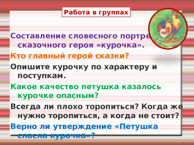 Работа в группах Составление словесного портрета сказочного героя «курочка». Кто главный герой сказки? Опишите курочку по характеру и поступкам. Какое качество петушка казалось курочке опасным? Всегда ли плохо торопиться? Когда же нужно торопиться, а когда не стоит? Верно ли утверждение «Петушка спасла курочка»?  