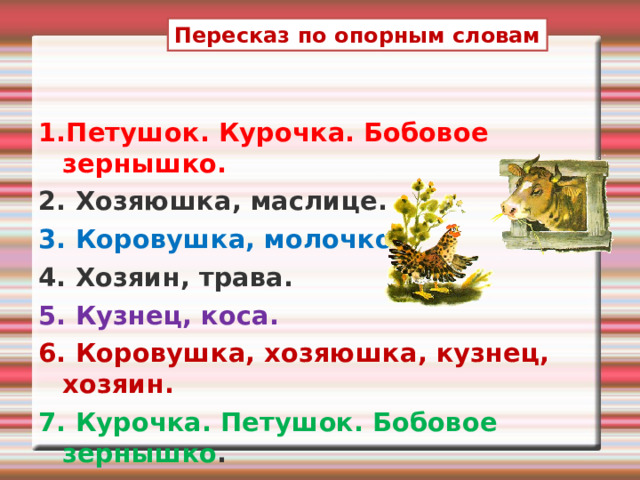 Пересказ по опорным словам 1.Петушок. Курочка. Бобовое зернышко. 2. Хозяюшка, маслице. 3. Коровушка, молочко. 4. Хозяин, трава. 5. Кузнец, коса. 6. Коровушка, хозяюшка, кузнец, хозяин. 7. Курочка. Петушок. Бобовое зернышко .   