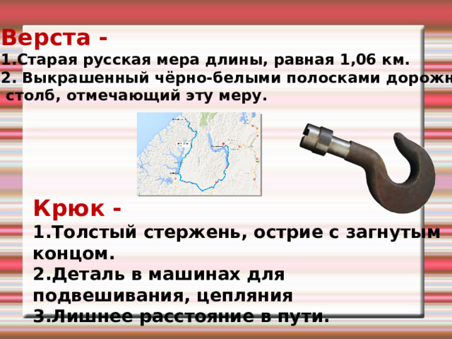 Верста - 1.Старая русская мера длины, равная 1,06 км. 2. Выкрашенный чёрно-белыми полосками дорожный  столб, отмечающий эту меру. Крюк - Толстый стержень, острие с загнутым концом. Деталь в машинах для подвешивания, цепляния Лишнее расстояние в пути. 