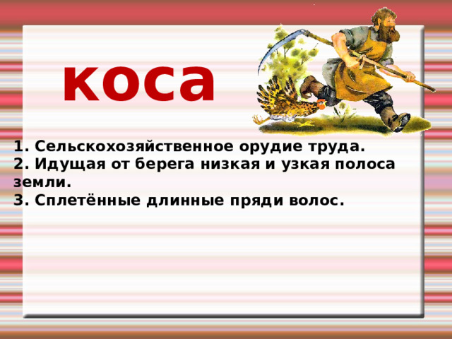 коса 1. Сельскохозяйственное орудие труда. 2. Идущая от берега низкая и узкая полоса земли. 3. Сплетённые длинные пряди волос. 