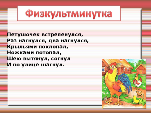 Петушочек встрепенулся,  Раз нагнулся, два нагнулся,  Крыльями похлопал,  Ножками потопал,  Шею вытянул, согнул  И по улице шагнул. 