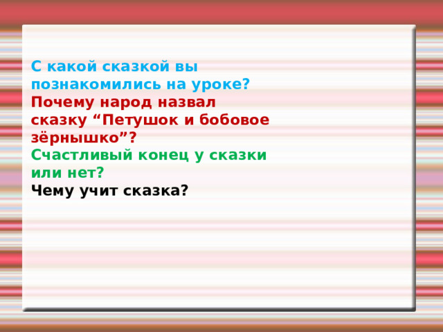 С какой сказкой вы познакомились на уроке? Почему народ назвал сказку “Петушок и бобовое зёрнышко”? Счастливый конец у сказки или нет? Чему учит сказка? 