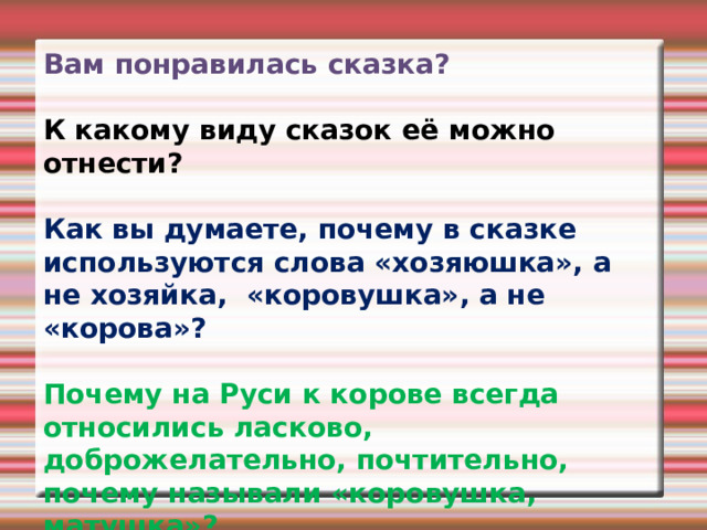 Вам понравилась сказка?  К какому виду сказок её можно отнести?    Как вы думаете, почему в сказке используются слова «хозяюшка», а не хозяйка,  «коровушка», а не «корова»?  Почему на Руси к корове всегда относились ласково, доброжелательно, почтительно, почему называли «коровушка, матушка»? 