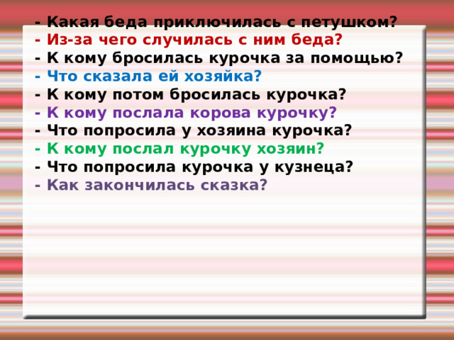 - Какая беда приключилась с петушком? - Из-за чего случилась с ним беда? - К кому бросилась курочка за помощью? - Что сказала ей хозяйка? - К кому потом бросилась курочка? - К кому послала корова курочку? - Что попросила у хозяина курочка? - К кому послал курочку хозяин? - Что попросила курочка у кузнеца? - Как закончилась сказка?  