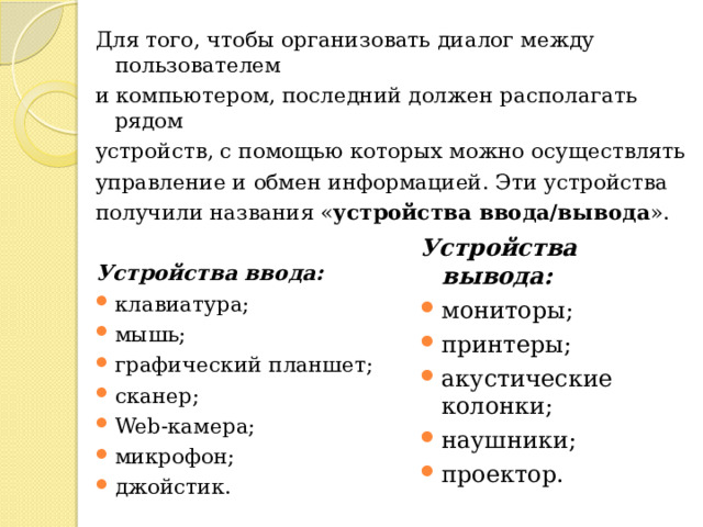 Для того, чтобы организовать диалог между пользователем и компьютером, последний должен располагать рядом устройств, с помощью которых можно осуществлять управление и обмен информацией. Эти устройства получили названия « устройства ввода/вывода ».  Устройства ввода: клавиатура; мышь; графический планшет; сканер; Web-камера; микрофон; джойстик.  Устройства вывода: мониторы; принтеры; акустические колонки; наушники; проектор.  