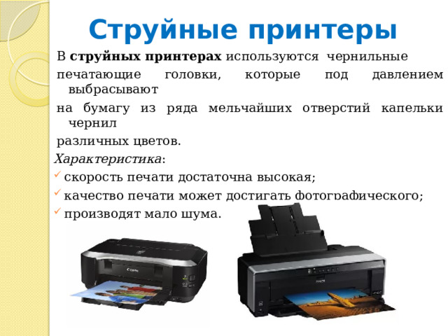 Струйные принтеры В струйных принтерах используются чернильные печатающие головки, которые под давлением выбрасывают на бумагу из ряда мельчайших отверстий капельки чернил различных цветов. Характеристика :  скорость печати достаточна высокая;  качество печати может достигать фотографического;  производят мало шума. 