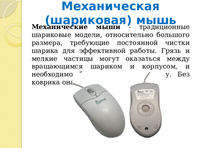 Механическая (шариковая) мышь  Механические мыши - традиционные шариковые модели, относительно большого размера, требующие постоянной чистки шарика для эффективной работы. Грязь и мелкие частицы могут оказаться между вращающимся шариком и корпусом, и необходимо будет проводить чистку. Без коврика она никак не будет работать. 