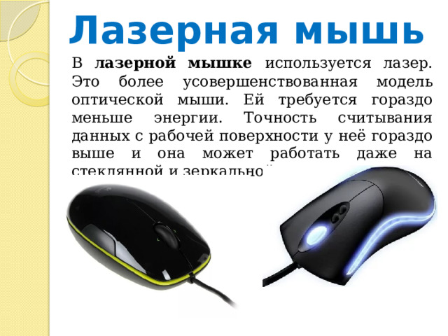 Лазерная мышь  В лазерной мышке используется лазер. Это более усовершенствованная модель оптической мыши. Ей требуется гораздо меньше энергии. Точность считывания данных с рабочей поверхности у неё гораздо выше и она может работать даже на стеклянной и зеркальной поверхности. 