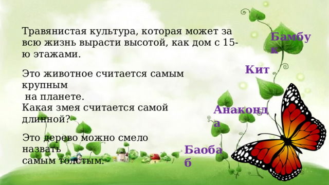 Это дерево можно смело назвать самым толстым. Баобаб Травянистая культура, которая может за всю жизнь вырасти высотой, как дом с 15-ю этажами.  Бамбук Кит  Это животное считается самым крупным  на планете. Какая змея считается самой длинной?   Анаконда  