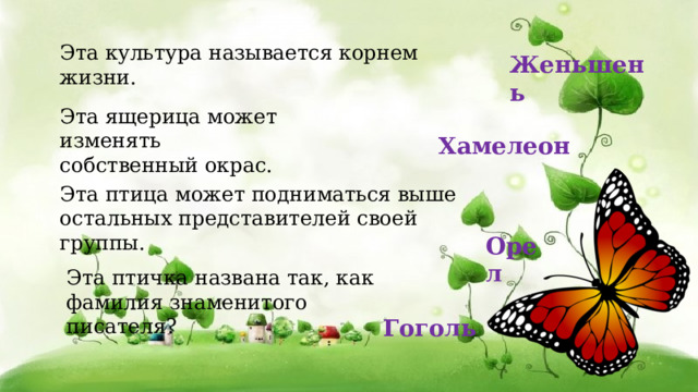 Эта птичка названа так, как фамилия знаменитого писателя?  Гоголь Эта культура называется корнем жизни. Женьшень Эта ящерица может изменять собственный окрас. Хамелеон  Эта птица может подниматься выше остальных представителей своей группы.  Орел 