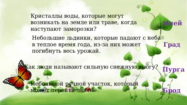 Кристаллы воды, которые могут возникать на земле или траве, когда наступают заморозки? Иней Небольшие льдинки, которые падают с неба в теплое время года, из-за них может погибнуть весь урожай.    Град Как люди называют сильную снежную вьюгу?   Пурга Небольшой речной участок, который может перейти любой Брод 
