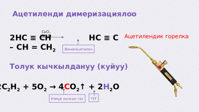  Ацетиленди димеризациялоо CuCl, NH 4 Cl 2HC ≡ CH HC ≡ C – CH = CH 2 Ацетилендик горелка Винилацетилен Толук кычкылдануу (куйуу) 2C 2 H 2 + 5O 2 → 4 C O 2 ↑ + 2 H 2 O суу Комур кычкыл газ  
