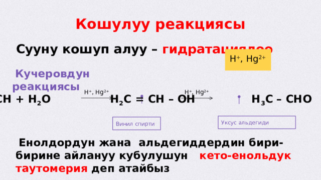Уксус альдегиди Кошулуу реакциясы Сууну кошуп алуу – гидратациялоо H + , Hg 2+  Кучеровдун реакциясы H + , Hg 2+ H + , Hg 2+ HC ≡ CH + H 2 O H 2 C = CH – OH H 3 C – CHO Винил спирти  Енолдордун жана альдегиддердин бири-бирине айлануу кубулушун кето-енольдук таутомерия деп атайбыз  