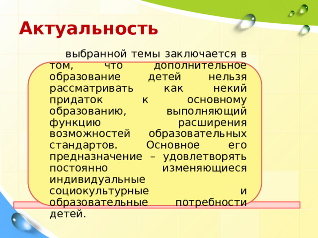 Актуальность  выбранной темы заключается в том, что дополнительное образование детей нельзя рассматривать как некий придаток к основному образованию, выполняющий функцию расширения возможностей образовательных стандартов. Основное его предназначение – удовлетворять постоянно изменяющиеся индивидуальные социокультурные и образовательные потребности детей. 
