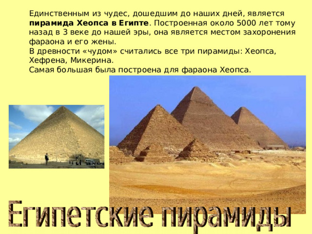 Единственным из чудес, дошедшим до наших дней, является пирамида Хеопса в Египте . Построенная около 5000 лет тому назад в 3 веке до нашей эры, она является местом захоронения фараона и его жены. В древности «чудом» считались все три пирамиды: Хеопса, Хефрена, Микерина. Самая большая была построена для фараона Хеопса. 