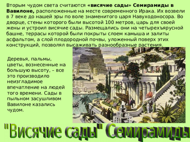 Вторым чудом света считаются «висячие сады» Семирамиды в Вавилоне, расположенные на месте современного Ирака. Их возвели в 7 веке до нашей эры по воле знаменитого царя Навуходоносора. Во дворце, стены которого были высотой 100 метров, царь для своей жены и устроил висячие сады. Размещались они на четырехъярусной башне, террасы которой были покрыты слоем камыша и залиты асфальтом, а слой плодородной почвы, уложенный поверх этих конструкций, позволял высаживать разнообразные растения. Деревья, пальмы, цветы, вознесенные на большую высоту, – все это производило неизгладимое впечатление на людей того времени. Сады в пыльном засушливом Вавилоне казались чудом. 