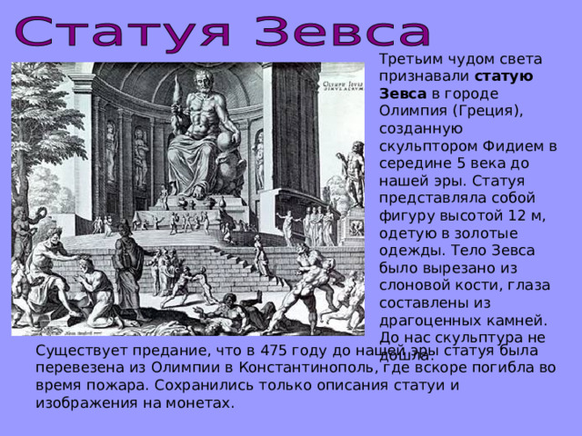 Третьим чудом света признавали статую Зевса в городе Олимпия (Греция), созданную скульптором Фидием в середине 5 века до нашей эры. Статуя представляла собой фигуру высотой 12 м, одетую в золотые одежды. Тело Зевса было вырезано из слоновой кости, глаза составлены из драгоценных камней. До нас скульптура не дошла. Существует предание, что в 475 году до нашей эры статуя была перевезена из Олимпии в Константинополь, где вскоре погибла во время пожара. Сохранились только описания статуи и изображения на монетах. 
