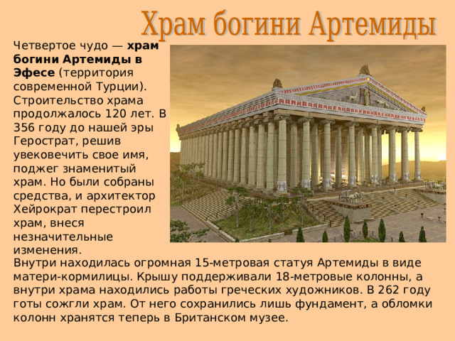 Четвертое чудо — храм богини Артемиды в Эфесе (территория современной Турции). Строительство храма продолжалось 120 лет. В 356 году до нашей эры Герострат, решив увековечить свое имя, поджег знаменитый храм. Но были собраны средства, и архитектор Хейрократ перестроил храм, внеся незначительные изменения. Внутри находилась огромная 15-метровая статуя Артемиды в виде матери-кормилицы. Крышу поддерживали 18-метровые колонны, а внутри храма находились работы греческих художников. В 262 году готы сожгли храм. От него сохранились лишь фундамент, а обломки колонн хранятся теперь в Британском музее. 
