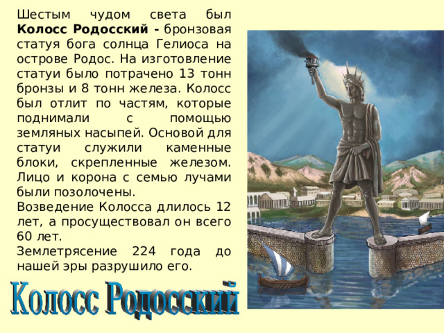 Шестым чудом света был Колосс Родосский - бронзовая статуя бога солнца Гелиоса на острове Родос. На изготовление статуи было потрачено 13 тонн бронзы и 8 тонн железа. Колосс был отлит по частям, которые поднимали с помощью земляных насыпей. Основой для статуи служили каменные блоки, скрепленные железом. Лицо и корона с семью лучами были позолочены. Возведение Колосса длилось 12 лет, а просуществовал он всего 60 лет. Землетрясение 224 года до нашей эры разрушило его. 