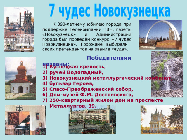  К 390-летнему юбилею города при поддержке Телекомпании ТВН, газеты «Новокузнецк» и Администрации города был проведён конкурс «7 чудес Новокузнецка». Горожане выбирали своих претендентов на звание «чуда».  Победителями названы:  Кузнецкая крепость, ручей Водопадный, Новокузнецкий металлургический комбинат, бульвар Героев, Спасо-Преображенский собор, Дом-музей Ф.М. Достоевского, 250-квартирный жилой дом на проспекте Металлургов, 39. 