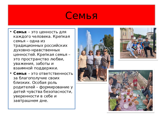 Семья Семья – это ценность для каждого человека. Крепкая семья – одна из традиционных российских духовно-нравственных ценностей. Крепкая семья – это пространство любви, уважения, заботы и взаимной поддержки. Семья – это ответственность за благополучие своих близких. Особая роль родителей – формирование у детей чувства безопасности, уверенности в себе и завтрашнем дне. 