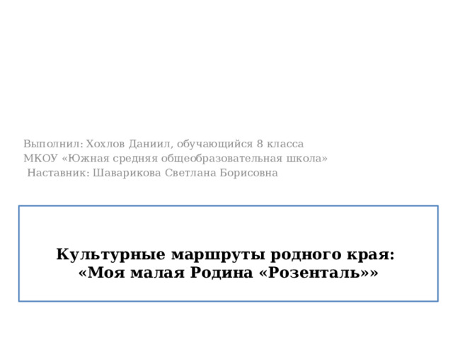 Выполнил: Хохлов Даниил, обучающийся 8 класса МКОУ «Южная средняя общеобразовательная школа»  Наставник: Шаварикова Светлана Борисовна  Культурные маршруты родного края:  «Моя малая Родина «Розенталь»» 