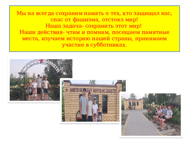 Мы на всегда сохраним память о тех, кто защищал нас, спас от фашизма, отстоял мир!  Наша задача- сохранить этот мир!  Наши действия- чтим и помним, посещаем памятные места, изучаем историю нашей страны, принимаем участие в субботниках. 