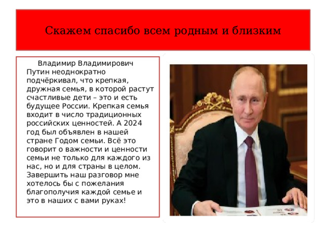 Скажем спасибо всем родным и близким  Владимир Владимирович Путин неоднократно подчёркивал, что крепкая, дружная семья, в которой растут счастливые дети – это и есть будущее России. Крепкая семья входит в число традиционных российских ценностей. А 2024 год был объявлен в нашей стране Годом семьи. Всё это говорит о важности и ценности семьи не только для каждого из нас, но и для страны в целом. Завершить наш разговор мне хотелось бы с пожелания благополучия каждой семье и это в наших с вами руках! 