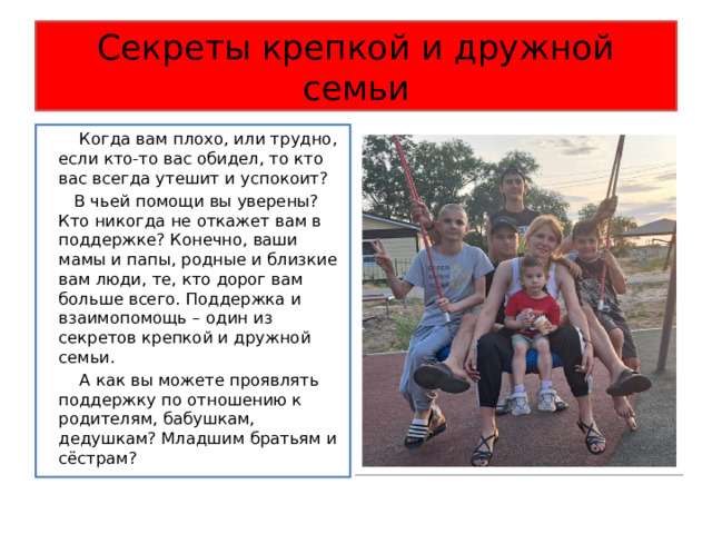 Секреты крепкой и дружной семьи  Когда вам плохо, или трудно, если кто-то вас обидел, то кто вас всегда утешит и успокоит?  В чьей помощи вы уверены? Кто никогда не откажет вам в поддержке? Конечно, ваши мамы и папы, родные и близкие вам люди, те, кто дорог вам больше всего. Поддержка и взаимопомощь – один из секретов крепкой и дружной семьи.  А как вы можете проявлять поддержку по отношению к родителям, бабушкам, дедушкам? Младшим братьям и сёстрам? 