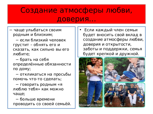 Создание атмосферы любви, доверия… − чаще улыбаться своим родным и близким;  Если каждый член семьи будет вносить свой вклад в создание атмосферы любви, доверия и открытости, заботы и поддержки, семья будет крепкой и дружной. − если близкий человек грустит – обнять его и сказать, как сильно вы его любите; − брать на себя определённые обязанности по дому; − откликаться на просьбы помочь что-то сделать; − говорить родным «я люблю тебя» как можно чаще; − больше времени проводить со своей семьёй. 