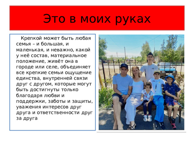 Это в моих руках  Крепкой может быть любая семья – и большая, и маленькая, и неважно, какой у неё состав, материальное положение, живёт она в городе или селе, объединяет все крепкие семьи ощущение единства, внутренней связи друг с другом, которые могут быть достигнуты только благодаря любви и поддержки, заботы и защиты, уважения интересов друг друга и ответственности друг за друга 